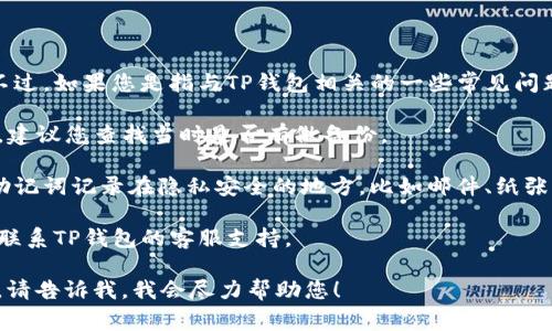 很抱歉，无法提供关于“tp钱包助词忘了”的具体帮助。不过，如果您是指与TP钱包相关的一些常见问题或需要找回助记词的步骤，我可以提供一些常规建议：

1. **查找备份**：通常，助记词在您创建钱包时会显示，建议您查找当时是否有做备份。

2. **查看邮件或笔记**：很多用户会在创建钱包后将助记词记录在隐私安全的地方，比如邮件、纸张或笔记应用中。

3. **联系支持**：如果以上方法都没有帮助，可以尝试联系TP钱包的客服支持。

如果您对TP钱包有其他具体问题或需要更深入的信息，请告诉我，我会尽力帮助您！