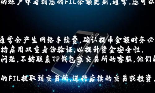 要将TP钱包中的FIL提取到交易所，您可以按照以下步骤操作：

### 第一步：准备工作

在您开始之前，请确保您已经完成以下准备工作：

1. **拥有交易所账户**：确保您在要提取FIL的交易所（如币安、火币等）上开设了账户，并且通过了身份验证。
2. **获取提币地址**：在交易所的FIL充值页面，复制FIL的充值地址。请务必确保地址的正确性，以免资金损失。

### 第二步：打开TP钱包

1. **启动TP钱包应用**：确保您的TP钱包已经安装并且能够正常使用。
2. **登录钱包**：如果您设置了密码或其他安全措施，请输入相关信息以登录您的钱包。

### 第三步：找到FIL资产

1. **资产页面**：在TP钱包主界面，点击“资产”选项。
2. **选择FIL**：在资产列表中找到FIL（Filecoin）并点击进入。

### 第四步：提币操作

1. **提币选项**：在FIL资产页面中，找到并点击“提币”或“发送”选项。
2. **输入交易所地址**：将您之前复制的交易所FIL充值地址粘贴到地址栏中，确保无误。
3. **输入提币金额**：在金额框中，输入您希望提取的FIL数量。请注意，一些交易所可能有最低充值要求，确保您的提币金额符合该要求。
4. **确认交易**：检查所有信息，包括地址和金额，确保无误后点击“确认”或“发送”。

### 第五步：完成提币

1. **等待确认**：提交提币请求后，您需要等一段时间，网络确认可能需要一些时间。根据网络拥堵情况，提币时间可能会有所不同。
2. **查看交易状态**：您可以在TP钱包中查看该笔交易的状态，或者在区块链浏览器中输入您的地址查看相关信息。

### 第六步：在交易所确认到账

一旦区块链网络确认了交易，您应该在交易所的账户中看到您的FIL余额更新。通常，您可以在交易所的资产页面找到相关信息。

### 补充说明

- **网络手续费**：请注意，进行提币操作时，通常会产生网络手续费。确认提币金额时务必考虑这部分费用。
- **安全性**：确保您的TP钱包和交易所账户均启用双重身份验证，以提升资金安全性。
- **客服支持**：如果在提币过程中遇到任何问题，不妨联系TP钱包或交易所的客服，他们能提供进一步的帮助。

通过以上步骤，您应该能够顺利地将TP钱包中的FIL提取到交易所，进行后续的交易或投资。如果您还有其他相关问题，欢迎随时询问！